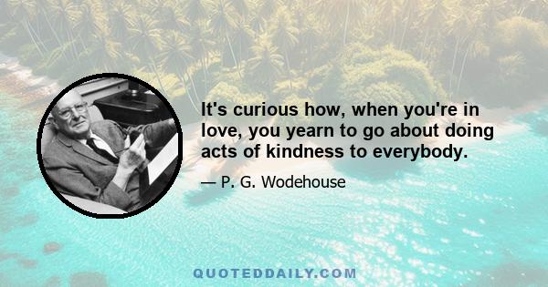 It's curious how, when you're in love, you yearn to go about doing acts of kindness to everybody.