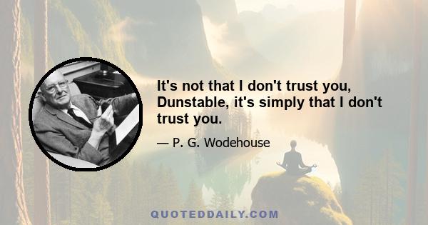 It's not that I don't trust you, Dunstable, it's simply that I don't trust you.