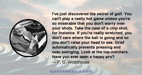 I've just discovered the secret of golf. You can't play a really hot game unless you're so miserable that you don't worry over your shots. Take the case of a chip shot, for instance. If you're really wretched, you don't 