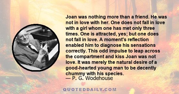 Joan was nothing more than a friend. He was not in love with her. One does not fall in love with a girl whom one has met only three times. One is attracted, yes; but one does not fall in love. A moment's reflection