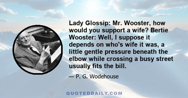 Lady Glossip: Mr. Wooster, how would you support a wife? Bertie Wooster: Well, I suppose it depends on who's wife it was, a little gentle pressure beneath the elbow while crossing a busy street usually fits the bill.