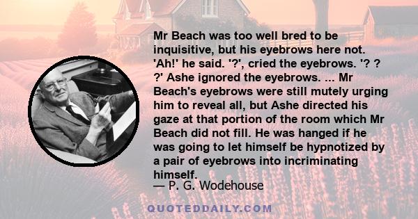 Mr Beach was too well bred to be inquisitive, but his eyebrows here not. 'Ah!' he said. '?', cried the eyebrows. '? ? ?' Ashe ignored the eyebrows. ... Mr Beach's eyebrows were still mutely urging him to reveal all, but 