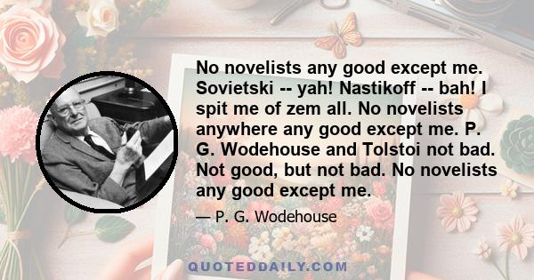 No novelists any good except me. Sovietski -- yah! Nastikoff -- bah! I spit me of zem all. No novelists anywhere any good except me. P. G. Wodehouse and Tolstoi not bad. Not good, but not bad. No novelists any good