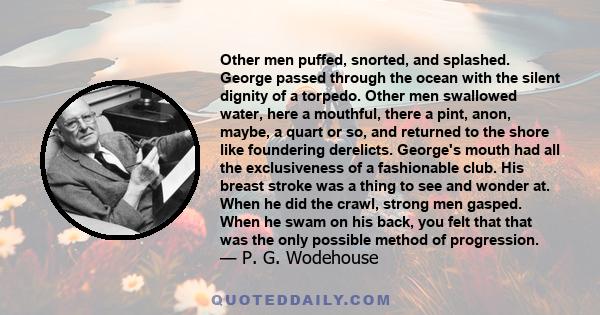 Other men puffed, snorted, and splashed. George passed through the ocean with the silent dignity of a torpedo. Other men swallowed water, here a mouthful, there a pint, anon, maybe, a quart or so, and returned to the