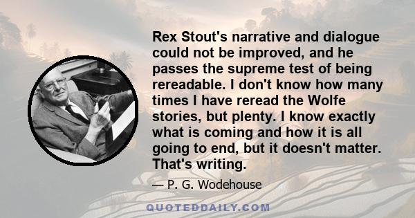 Rex Stout's narrative and dialogue could not be improved, and he passes the supreme test of being rereadable. I don't know how many times I have reread the Wolfe stories, but plenty. I know exactly what is coming and