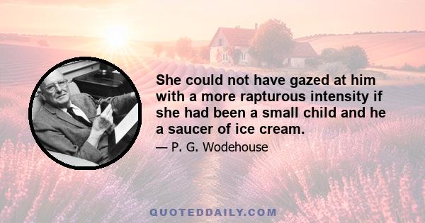 She could not have gazed at him with a more rapturous intensity if she had been a small child and he a saucer of ice cream.