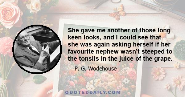 She gave me another of those long keen looks, and I could see that she was again asking herself if her favourite nephew wasn't steeped to the tonsils in the juice of the grape.