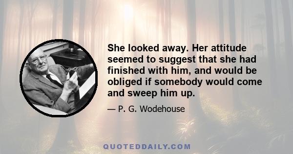 She looked away. Her attitude seemed to suggest that she had finished with him, and would be obliged if somebody would come and sweep him up.