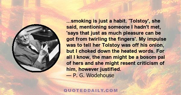 ...smoking is just a habit. 'Tolstoy', she said, mentioning someone I hadn't met, 'says that just as much pleasure can be got from twirling the fingers'. My impulse was to tell her Tolstoy was off his onion, but I