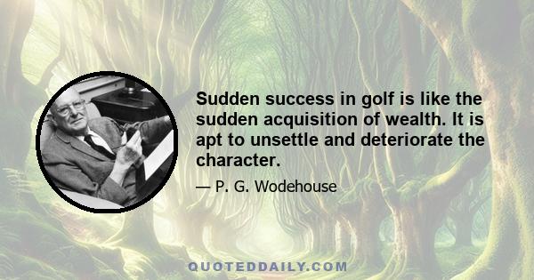 Sudden success in golf is like the sudden acquisition of wealth. It is apt to unsettle and deteriorate the character.