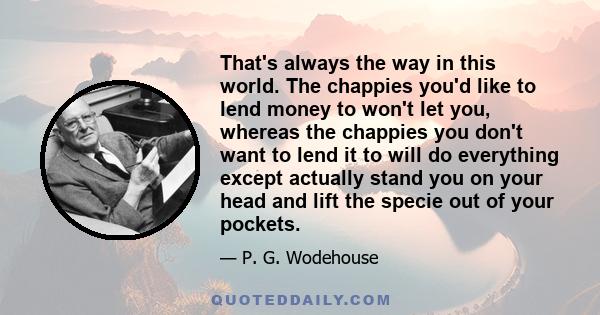 That's always the way in this world. The chappies you'd like to lend money to won't let you, whereas the chappies you don't want to lend it to will do everything except actually stand you on your head and lift the