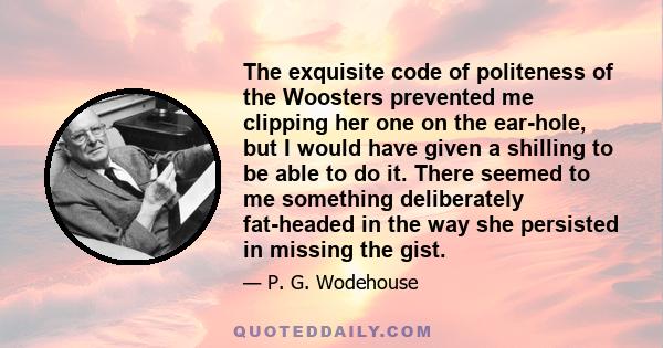 The exquisite code of politeness of the Woosters prevented me clipping her one on the ear-hole, but I would have given a shilling to be able to do it. There seemed to me something deliberately fat-headed in the way she