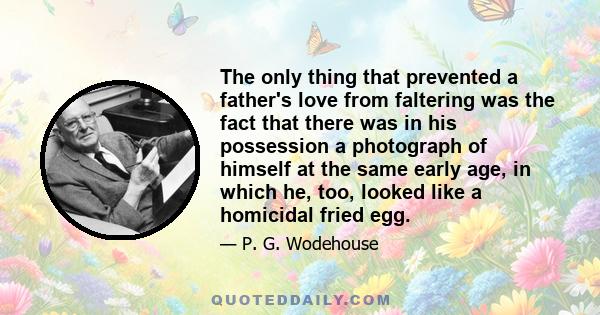 The only thing that prevented a father's love from faltering was the fact that there was in his possession a photograph of himself at the same early age, in which he, too, looked like a homicidal fried egg.