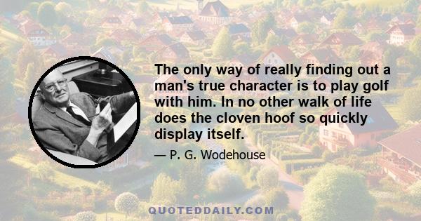 The only way of really finding out a man's true character is to play golf with him. In no other walk of life does the cloven hoof so quickly display itself.