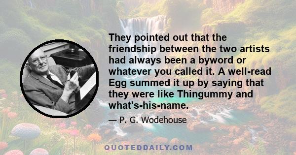 They pointed out that the friendship between the two artists had always been a byword or whatever you called it. A well-read Egg summed it up by saying that they were like Thingummy and what's-his-name.