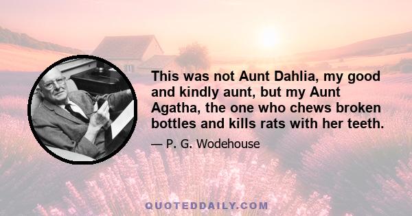 This was not Aunt Dahlia, my good and kindly aunt, but my Aunt Agatha, the one who chews broken bottles and kills rats with her teeth.