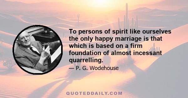 To persons of spirit like ourselves the only happy marriage is that which is based on a firm foundation of almost incessant quarrelling.