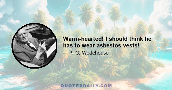 Warm-hearted! I should think he has to wear asbestos vests!