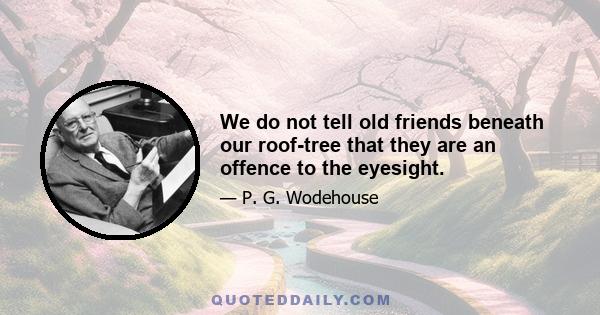 We do not tell old friends beneath our roof-tree that they are an offence to the eyesight.