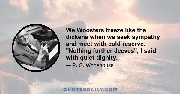 We Woosters freeze like the dickens when we seek sympathy and meet with cold reserve. Nothing further Jeeves, I said with quiet dignity.