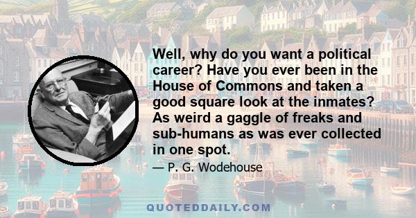 Well, why do you want a political career? Have you ever been in the House of Commons and taken a good square look at the inmates? As weird a gaggle of freaks and sub-humans as was ever collected in one spot.