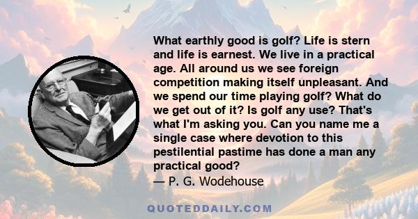 What earthly good is golf? Life is stern and life is earnest. We live in a practical age. All around us we see foreign competition making itself unpleasant. And we spend our time playing golf? What do we get out of it?