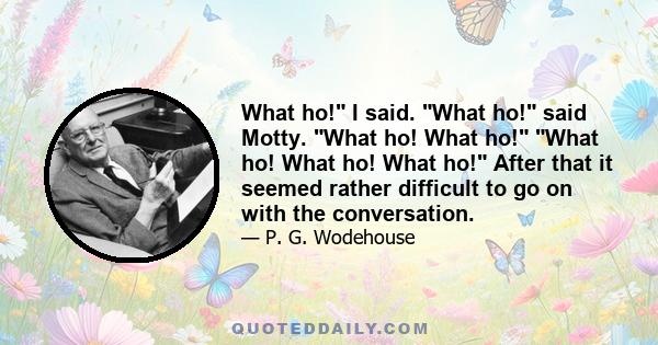 What ho! I said. What ho! said Motty. What ho! What ho! What ho! What ho! What ho! After that it seemed rather difficult to go on with the conversation.