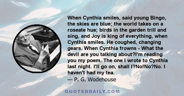 When Cynthia smiles, said young Bingo, the skies are blue; the world takes on a roseate hue; birds in the garden trill and sing, and Joy is king of everything, when Cynthia smiles. He coughed, changing gears. When