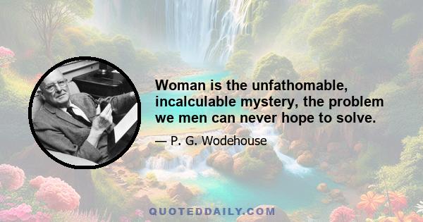 Woman is the unfathomable, incalculable mystery, the problem we men can never hope to solve.