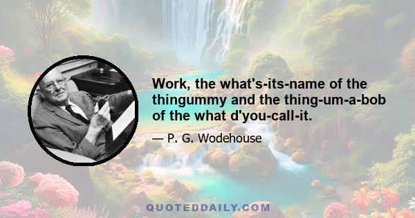 Work, the what's-its-name of the thingummy and the thing-um-a-bob of the what d'you-call-it.