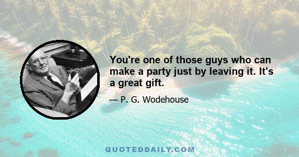 You're one of those guys who can make a party just by leaving it. It's a great gift.