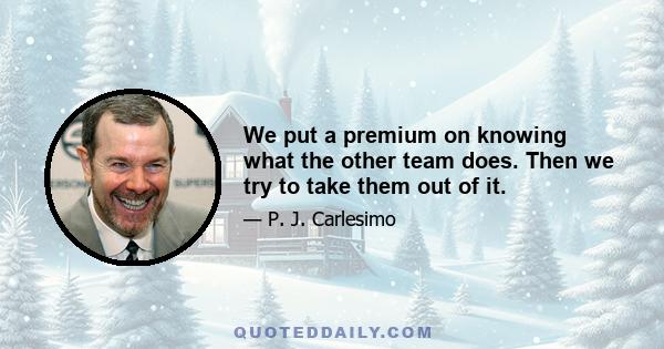 We put a premium on knowing what the other team does. Then we try to take them out of it.