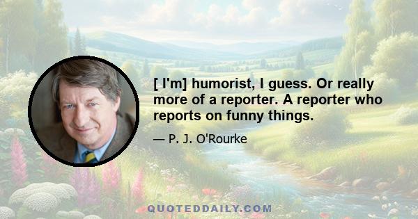 [ I'm] humorist, I guess. Or really more of a reporter. A reporter who reports on funny things.