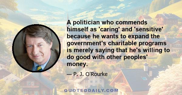 A politician who commends himself as 'caring' and 'sensitive' because he wants to expand the government's charitable programs is merely saying that he's willing to do good with other peoples' money.