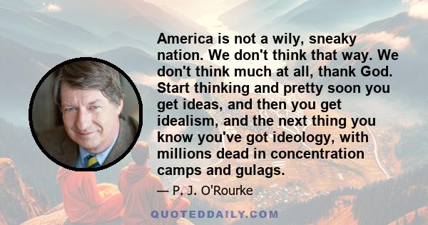 America is not a wily, sneaky nation. We don't think that way. We don't think much at all, thank God. Start thinking and pretty soon you get ideas, and then you get idealism, and the next thing you know you've got