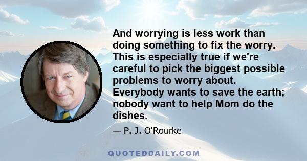 And worrying is less work than doing something to fix the worry. This is especially true if we're careful to pick the biggest possible problems to worry about. Everybody wants to save the earth; nobody want to help Mom