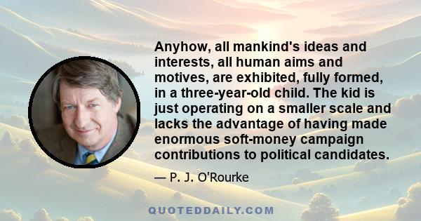 Anyhow, all mankind's ideas and interests, all human aims and motives, are exhibited, fully formed, in a three-year-old child. The kid is just operating on a smaller scale and lacks the advantage of having made enormous 