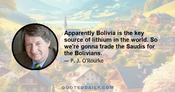 Apparently Bolivia is the key source of lithium in the world. So we're gonna trade the Saudis for the Bolivians.