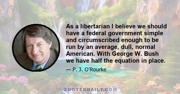 As a libertarian I believe we should have a federal government simple and circumscribed enough to be run by an average, dull, normal American. With George W. Bush we have half the equation in place.