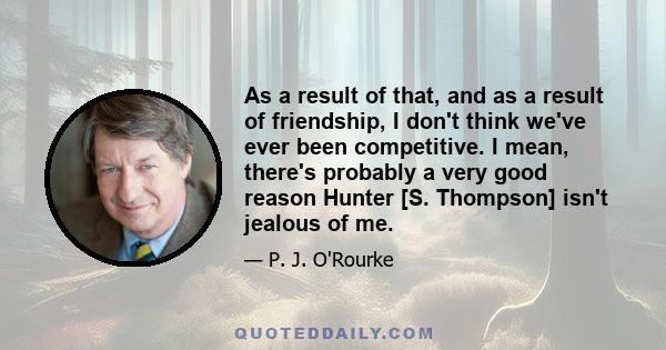 As a result of that, and as a result of friendship, I don't think we've ever been competitive. I mean, there's probably a very good reason Hunter [S. Thompson] isn't jealous of me.