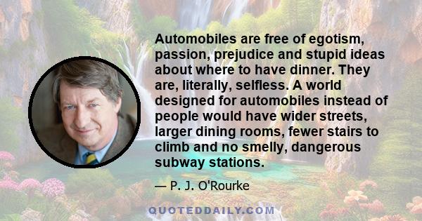 Automobiles are free of egotism, passion, prejudice and stupid ideas about where to have dinner. They are, literally, selfless. A world designed for automobiles instead of people would have wider streets, larger dining