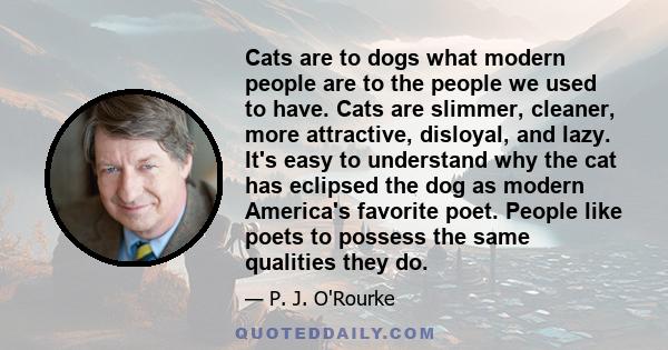 Cats are to dogs what modern people are to the people we used to have. Cats are slimmer, cleaner, more attractive, disloyal, and lazy. It's easy to understand why the cat has eclipsed the dog as modern America's