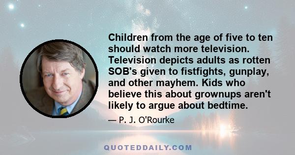 Children from the age of five to ten should watch more television. Television depicts adults as rotten SOB's given to fistfights, gunplay, and other mayhem. Kids who believe this about grownups aren't likely to argue