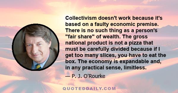 Collectivism doesn't work because it's based on a faulty economic premise. There is no such thing as a person's fair share of wealth. The gross national product is not a pizza that must be carefully divided because if I 