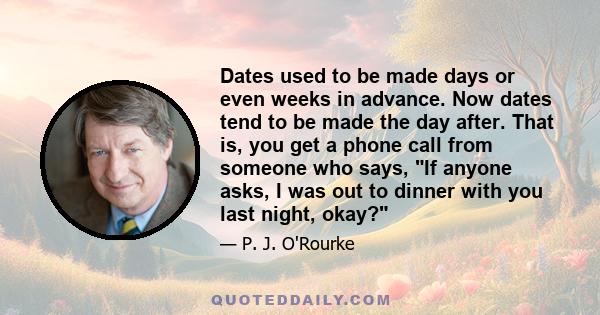 Dates used to be made days or even weeks in advance. Now dates tend to be made the day after. That is, you get a phone call from someone who says, If anyone asks, I was out to dinner with you last night, okay?