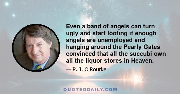 Even a band of angels can turn ugly and start looting if enough angels are unemployed and hanging around the Pearly Gates convinced that all the succubi own all the liquor stores in Heaven.