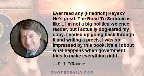 Ever read any [Friedrich] Hayek? He's great. The Road To Serfdom is like... I'm not a big political-science reader, but I actually dog-eared my copy. I ended up going back through it and writing a précis, I was so