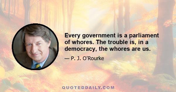 Every government is a parliament of whores. The trouble is, in a democracy, the whores are us.