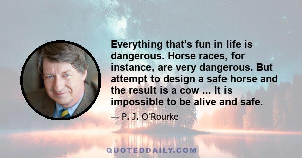 Everything that's fun in life is dangerous. Horse races, for instance, are very dangerous. But attempt to design a safe horse and the result is a cow ... It is impossible to be alive and safe.