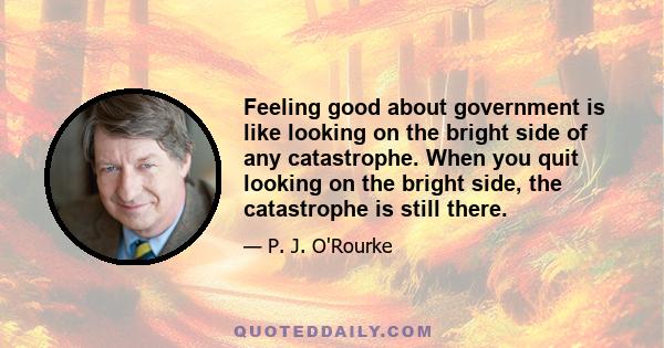 Feeling good about government is like looking on the bright side of any catastrophe. When you quit looking on the bright side, the catastrophe is still there.